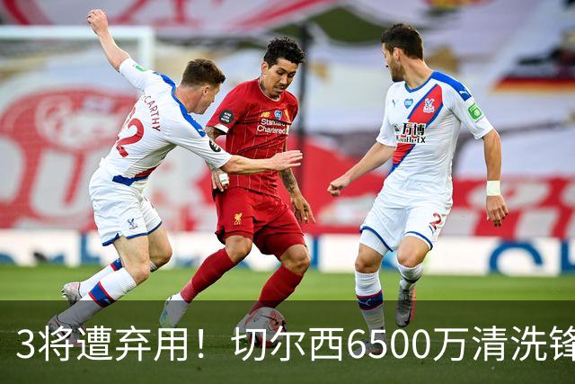 3将遭弃用！切尔西6500万清洗锋霸+3000万新援仅1年就卖，英超开赛前大瘦身